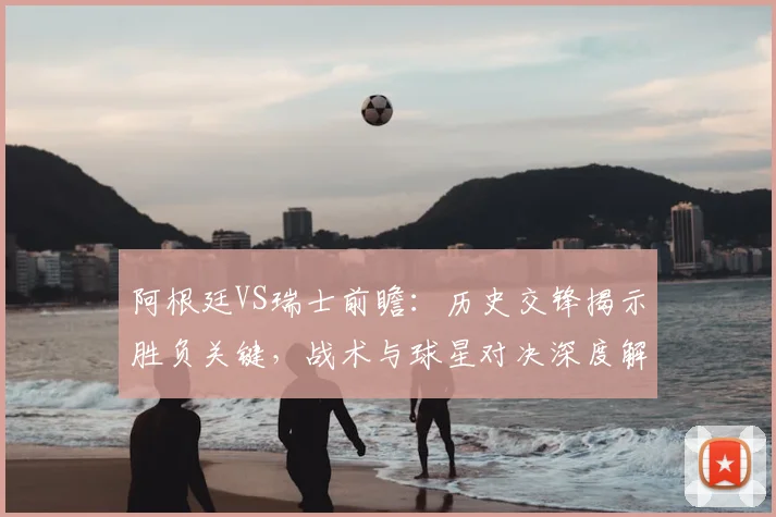 阿根廷VS瑞士前瞻：历史交锋揭示胜负关键，战术与球星对决深度解析