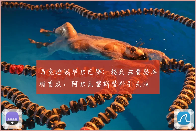 马竞迎战毕尔巴鄂：格列兹曼瑟洛特首发，阿尔瓦雷斯替补引关注