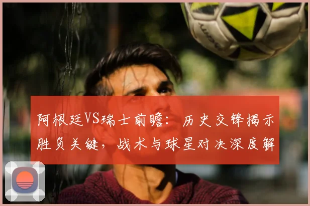阿根廷VS瑞士前瞻:历史交锋揭示胜负关键,战术与球星对决深度解析