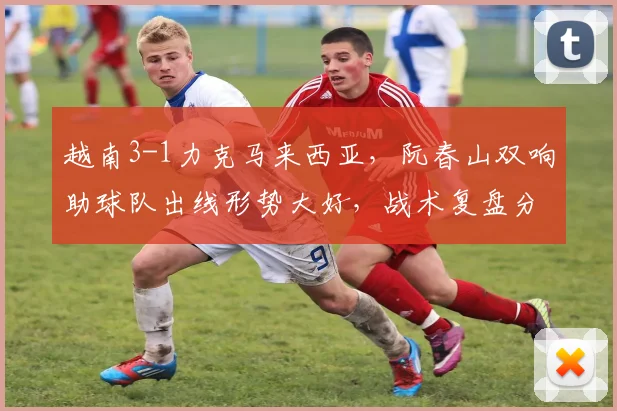 越南3-1力克马来西亚，阮春山双响助球队出线形势大好，战术复盘分析