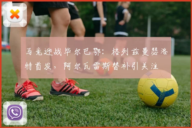 马竞迎战毕尔巴鄂:格列兹曼瑟洛特首发,阿尔瓦雷斯替补引关注